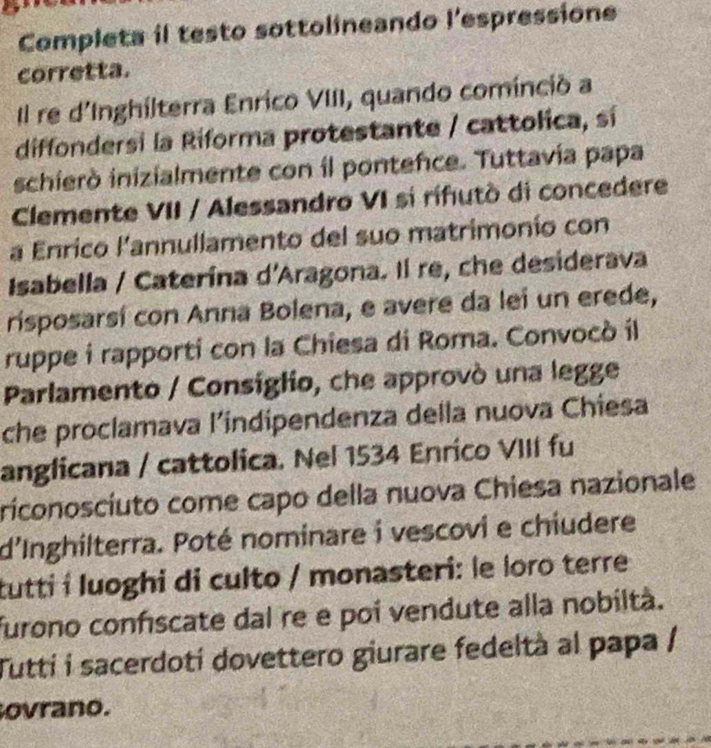 Completa il testo sottolineando l'espressione 
corretta. 
Il re d'Inghilterra Enrico VIII, quando cominció a 
diffondersi la Riforma protestante / cattolica, sí 
schieró inizialmente con il pontence. Tuttavía papa 
Clemente VII / Alessandro VI sí rifutò di concedere 
a Enrico l'annullamento del suo matrimonío con 
Isabella / Caterína d'Aragona. Il re, che desiderava 
risposarsí con Anna Bolena, e avere da lei un erede, 
ruppe i rapporti con la Chiesa di Roma. Convocò il 
Parlamento / Consiglio, che approvó una legge 
che proclamava l’indipendenza della nuova Chiesa 
anglicana / cattolica. Nel 1534 Enrico VIII fu 
riconosciuto come capo della nuova Chiesa nazionale 
d'Inghilterra. Poté nominare i vescovi e chiudere 
tutti i luoghi di culto / monasteri: le loro terre 
furono confiscate dal re e poi vendute alla nobiltà. 
Tutti i sacerdoti dovettero giurare fedeltà al papa / 
ovrano.