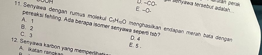 Jurután perak
D. -CO- u senyawa tersebut adalah...
E. --O-
A. 1
11. Senyawa dengan rumus molekul C_5H_10O menghasilkan endapan merah bata dengan 
pereaksi fehling. Ada berapa isomer senyawa seperti tsb?
B. 2
D. 4
C. 3 E. 5.
12. Senyawa karbon yang memperlihat
A. ikatan rangkan