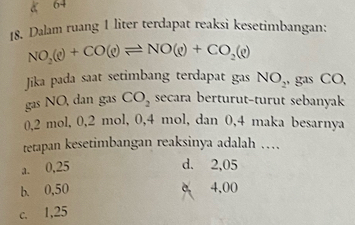 Dalam ruang 1 liter terdapat reaksi kesetimbangan:
NO_2(e)+CO(e)leftharpoons NO(e)+CO_2(e)
Jika pada saat setimbang terdapat gas NO_2 , gas CO,
gas NO, dan gas CO_2 secara berturut-turut sebanyak
0,2 mol, 0, 2 mol, 0,4 mol, dan 0,4 maka besarnya
tetapan kesetimbangan reaksinya adalah …
a. 0,25 d. 2,05
b. 0,50 e 4,00
c. 1,25