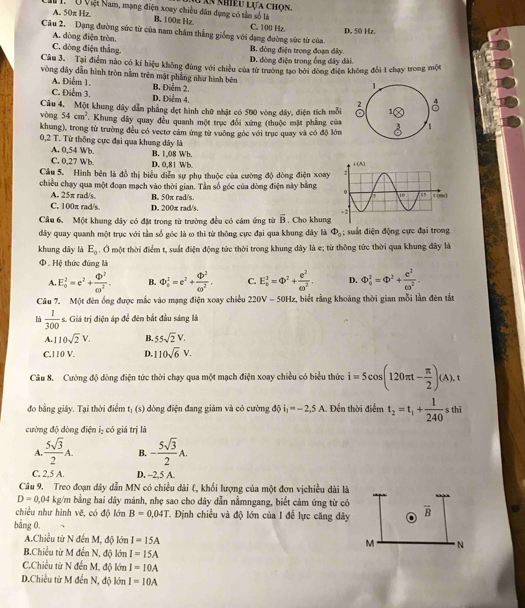 Ấn nhiều lựa chọn.
M . Ở Việt Nam, mạng điện xoay chiều dân dụng có tần số là
A. 50π Hz. B. 100π Hz. C. 100 Hz.
D. 50 Hz.
Câu 2. Dạng đường sức từ của nam châm thẳng giống với dạng đường sức từ của.
A. dòng điện tròn.
C. dòng điện thẳng. B. dòng điện trong đoạn dây.
D. dòng điện trong ống dây dài.
Câu 3. Tại điểm nào có kí hiệu không đúng với chiều của từ trường tạo bởi dòng điện không đổi I chạy trong một
vòng dây dẫn hình tròn nằm trên mặt phẳng như hình bên
A. Điểm 1. B. Điểm 2.
I
C. Điểm 3. D. Điểm 4.
2
4
Câu 4. Một khung dây dẫn phẳng dẹt hình chữ nhật có 500 vòng dây, diện tích mỗi 1
vòng 54cm^2 *. Khung dây quay đều quanh một trục đối xứng (thuộc mặt phẳng của I
khung), trong từ trường đều có vectơ cảm ứng từ vuông góc với trục quay và có độ lớn
0,2 T. Từ thông cực đại qua khung dây là
A. 0,54 Wb. B. 1,08 Wb.
C. 0,27 Wb. D. 0,81 Wb. 
Câu 5. Hình bên là đồ thị biểu diễn sự phụ thuộc của cường độ dòng điện xoay 
chiều chạy qua một đoạn mạch vào thời gian. Tần số góc của dòng điện này bằng 
A. 25π rad/s. B. 50π rad/s.
C. 100π rad/s. D. 200π rad/s. 
Câu 6. Một khung dây có đặt trong từ trường đều có cảm ứng từ vector B. Cho khung
dây quay quanh một trục với tần số góc là ω thì từ thông cực đại qua khung dây là Phi _0; suất điện động cực đại trong
khung dây là E_0. Ở một thời điểm t, suất điện động tức thời trong khung dây là e; từ thông tức thời qua khung dây là
Φ . Hệ thức đúng là
A. E_o^(2=e^2)+ Phi^2/omega^2 . B.  enclosecircle1_0^(2=e^2)+frac  enclosecircle1^(2·) C. E_o^(2=Phi ^2)+ e^2/omega^2 . D. Phi _0^(2=Phi ^2)+ e^2/omega^2 .
Câu 7. Một đèn ống được mắc vào mạng điện xoay chiều 220V - 50Hz, biết rằng khoảng thời gian mỗi lần đèn tắt
là  1/300  s. Giá trị điện áp để đèn bắt đầu sáng là
A. 110sqrt(2)V. B. 55sqrt(2)V.
C.110 V. D. 110sqrt(6)V.
Câu 8. Cường độ dòng điện tức thời chạy qua một mạch điện xoay chiều có biểu thức i=5cos (120π t- π /2 )(A),t
đo bằng giây. Tại thời điểm tị (s) dòng điện đang giảm và có cường độ i_1=-2,5A.. Đến thời điểm t_2=t_1+ 1/240 sthi
cường độ dòng điện i₂ có giá trị là
A.  5sqrt(3)/2 A. - 5sqrt(3)/2 A.
B.
C. 2,5 A. D. -2,5 A.
Câu 9. Treo đoạn dây dẫn MN có chiều dài ℓ, khối lượng của một đơn vịchiều dài là
D=0,04 kg/m bằng hai dây mảnh, nhẹ sao cho dây dẫn nằmngang, biết cảm ứng từ có
chiều như hình vẽ, có độ lớn B=0,04T T. Định chiều và độ lớn của I để lực căng dây
vector B
bằng 0.
A.Chiều từ N đến M, độ lớn I=15A
M
N
B.Chiều từ M đến N, độ lớn I=15A
C.Chiều từ N đến M, độ lớn I=10A
D.Chiều từ M đến N, độ lớn I=10A