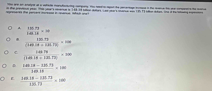 You are an analyst at a vehicle manufacturing company. You need to report the percentage increase in the revenue this year compared to the revenue
in the previous year. This year's revenue is 149.18 billion dollars. Last year's revenue was 135.73 billion dollars. One of the following expressions
represents the percent increase in revenue. Which one?
A.  (135.73)/149.18 * 10
B.  (135.73)/(149.18+135.73) * 100
C.  (149.78)/(149.18+135.73) * 100
D.  (149.18-135.73)/149.18 * 100
E.  (149.18-135.73)/135.73 * 100