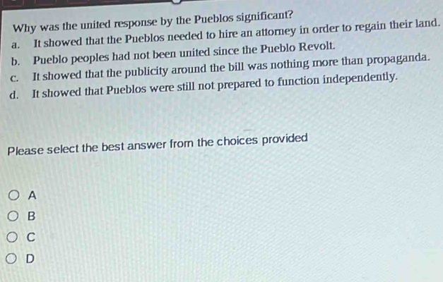 Why was the united response by the Pueblos significant?
a. It showed that the Pueblos needed to hire an attorney in order to regain their land.
b. Pueblo peoples had not been united since the Pueblo Revolt.
c. It showed that the publicity around the bill was nothing more than propaganda.
d. It showed that Pueblos were still not prepared to function independently.
Please select the best answer from the choices provided
A
B
C
D