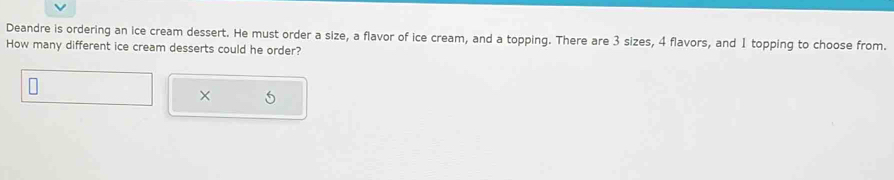 Deandre is ordering an ice cream dessert. He must order a size, a flavor of ice cream, and a topping. There are 3 sizes, 4 flavors, and 1 topping to choose from. 
How many different ice cream desserts could he order? 
×