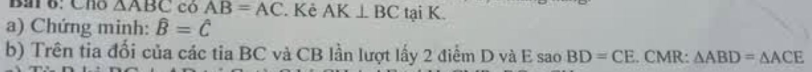 Bai 6: Cho △ ABC có AB=AC. Kẻ AK⊥ BC tại K. 
a) Chứng minh: hat B=hat C
b) Trên tia đổi của các tia BC và CB lần lượt lấy 2 điểm D và E saoBD=CE. CMR: △ ABD=△ ACE