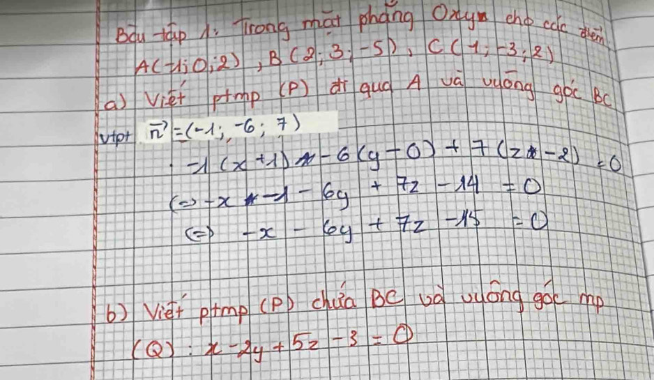 Bou táp 1. Trong mat phang Oxy ehop cac dren
A(-1;0;2), B(2;3;-5), C(1;-3;2)
a) Viet ptmp (p) dì qug A và uōng goc Bo 
tpr vector n=(-1;-6;7)
-1(x+1)-6(y-0)+7(z-2)=0
(Rightarrow -x-1-6y+7z-14=0
Leftrightarrow -x-6y+7z-15=0
b) Vief pmp (Pp chua Be uà uuóng goe mp
(Q):x-2y+5z-3=0