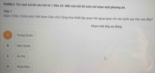 PHAN I: Thí sinh trả lời câu hỏi từ 1 đến 24. Mỗi câu hỏi thí sinh chỉ chọn một phương án.
Câu 1
Năm 1950, Chính phủ Việt Nam Dân chủ Cộng hòa thiết lập quan hệ ngoại giao với các quốc gia nào sau đây?
Chọn một đáp án đúng
A Trung Quốc.
B Hàn Quốc.
C Ấn Độ.
D Nhật Bản.