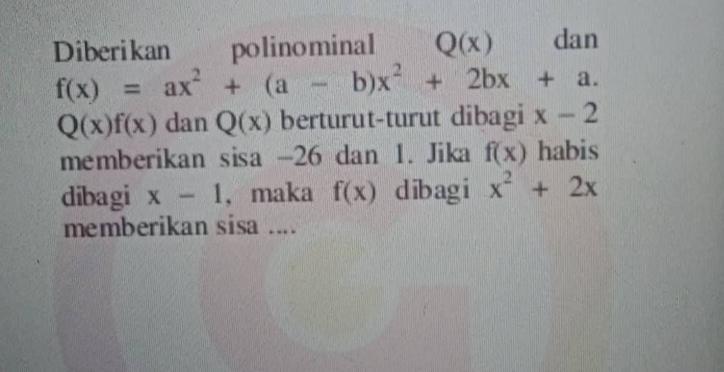 Diberikan polinominal Q(x) dan
f(x)=ax^2+(a-b)x^2+2bx+a.
Q(x)f(x) dan Q(x) berturut-turut dibagi x-2
memberikan sisa -26 dan 1. Jika f(x) habis 
dibagi x-1 , maka f(x) dibagi x^2+2x
memberikan sisa ....