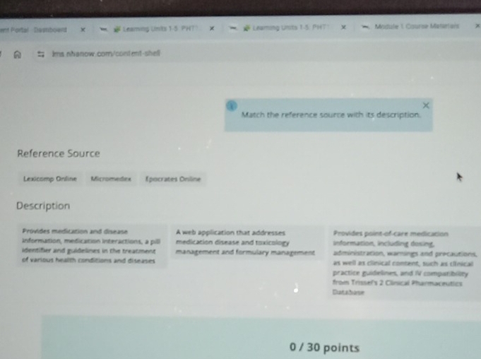 ent Portal Diserboend Learing Linits Leaming Units 1-5: P Module 1. Csurse Matartais 
ims.nhanow.corry/content-shell 
Match the reference source with its description. 
Reference Source 
Lexicomp Online Micromedex Épocrates Oniline 
Description 
Provides medication and disease A web application that addresses Provides point-of-care medicacion 
Information, medication Interactions, a pil medicacion disease and toxicology information, including desing, 
identifier and guidelines in the treatment management and formulary management administration, warings and precautions, 
of various health conditions and diseases as well as clinical content, such as cinical 
practice guidelines, and IV compatibiity 
from Trissefs 2 Clinical Pharmaceutics 
Dunatarve 
0 / 30 points