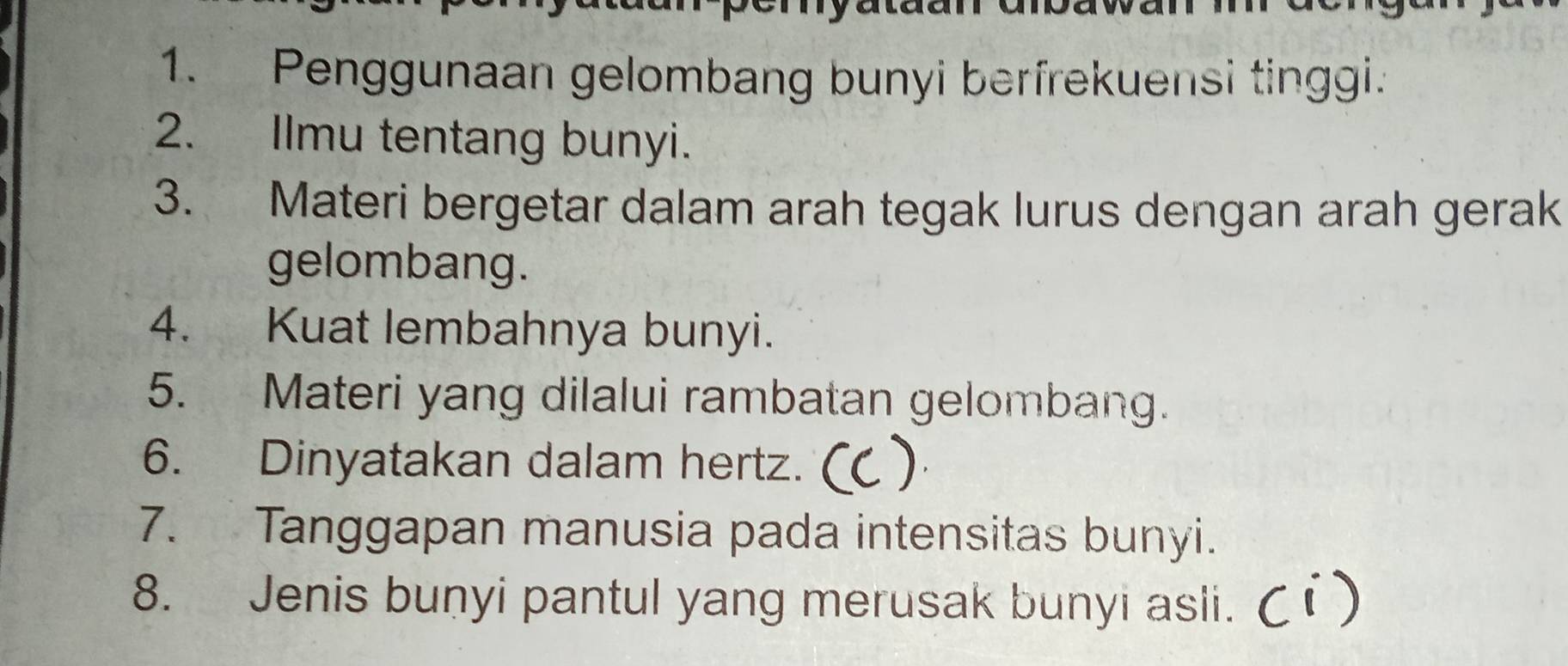 Penggunaan gelombang bunyi berfrekuensi tinggi. 
2. Ilmu tentang bunyi. 
3. Materi bergetar dalam arah tegak lurus dengan arah gerak 
gelombang. 
4. Kuat lembahnya bunyi. 
5. Materi yang dilalui rambatan gelombang. 
6. Dinyatakan dalam hertz. ) 
7. Tanggapan manusia pada intensitas bunyi. 
8. Jenis bunyi pantul yang merusak bunyi asli.