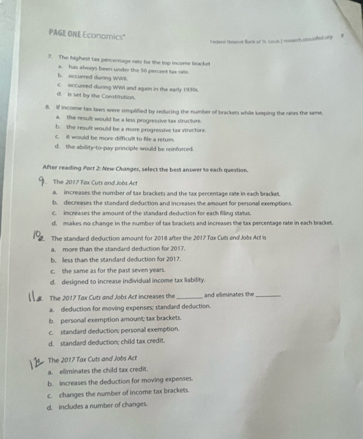 PAGE ONE Economics"
Fecteral Reserve Blank of St. Louis I resarch.stiouisded orgy B
7. The highest tax percentage rate for the top income bracket
a. has always been under the 50 percent tax rate.
b. occurred during WWII.
c. occurred during WWI and again in the early 1930s.
d. is set by the Constitution.
8. If income tax laws were simplified by reducing the number of brackets while keeping the rates the same,
a. the result would be a less progressive tax structure.
b. the result would be a more progressive tax structure.
c. it would be more difficult to file a return.
d. the ability-to-pay principle would be reinforced.
After reading Part 2: New Changes, select the best answer to each question.
. The 2017 Tax Cuts and Jobs Act
a. increases the number of tax brackets and the tax percentage rate in each bracket.
b. decreases the standard deduction and increases the amount for personal exemptions.
c. increases the amount of the standard deduction for each filing status.
d. makes no change in the number of tax brackets and increases the tax percentage rate in each bracket.
. The standard deduction amount for 2018 after the 2017 Tax Cuts and Jobs Act is
a. more than the standard deduction for 2017.
b. less than the standard deduction for 2017.
c. the same as for the past seven years.
d. designed to increase individual income tax liability.
The 2017 Tax Cuts and Jobs Act increases the _and eliminates the_
a. deduction for moving expenses; standard deduction.
b. personal exemption amount; tax brackets.
c. standard deduction; personal exemption.
d. standard deduction; child tax credit.
The 2017 Tax Cuts and Jobs Act
a. eliminates the child tax credit.
b. increases the deduction for moving expenses.
c. changes the number of income tax brackets.
d. includes a number of changes.