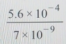  (5.6* 10^(-4))/7* 10^(-9) 