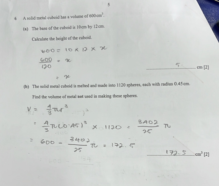 5 
6 A solid metal cuboid has a volume of 600cm^3. 
(a) The base of the cuboid is 10cm by 12cm. 
Calculate the height of the cuboid. 
_ cm [2] 
(b) The solid metal cuboid is melted and made into 1120 spheres, each with radius 0.45 cm. 
Find the volume of metal not used in making these spheres. 
_