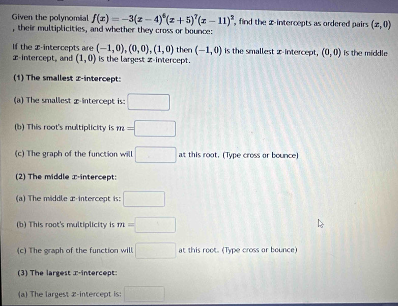 Given the polynomial f(x)=-3(x-4)^6(x+5)^7(x-11)^2 , find the x-intercepts as ordered pairs (x,0)
, their multiplicities, and whether they cross or bounce: 
If the Z -intercepts are (-1,0), (0,0), (1,0) then (-1,0) is the smallest x-intercept, (0,0) is the middle 
x-intercept, and (1,0) is the largest x-intercept. 
(1) The smallest x-intercept: 
(a) The smallest x-intercept is: □ 
(b) This root's multiplicity is m=□
(c) The graph of the function will □ at this root. (Type cross or bounce) 
(2) The middle x-intercept: 
(a) The middle x-intercept is: □ 
(b) This root's multiplicity is m=□
(c) The graph of the function will □ at this root. (Type cross or bounce) 
(3) The largest x-intercept: 
(a) The largest x-intercept is: □