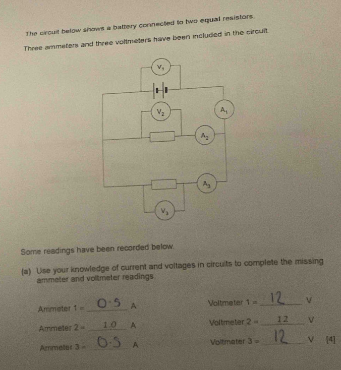 The circuit below shows a battery connected to two equal resistors.
Three ammeters and three voltmeters have been included in the circuit.
Some readings have been recorded below.
(a) Use your knowledge of current and voltages in circuits to complete the missing
ammeter and voltmeter readings.
Voltmeter
Ammeter 1= _A 1= _V
Ammeter 2= _1.0 A Voltmeter 2= _ 12 V
Ammeter 3= _A Voltmeter 3= _V [4]