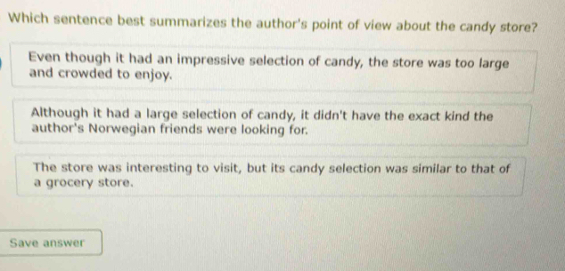 Which sentence best summarizes the author's point of view about the candy store?
Even though it had an impressive selection of candy, the store was too large
and crowded to enjoy.
Although it had a large selection of candy, it didn't have the exact kind the
author's Norwegian friends were looking for.
The store was interesting to visit, but its candy selection was similar to that of
a grocery store.
Save answer