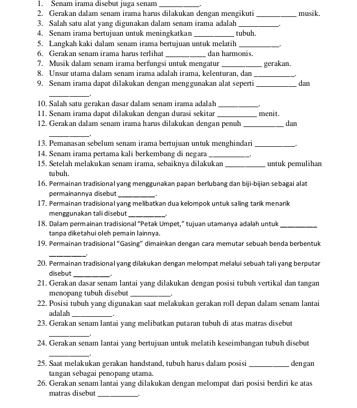 Senam irama disebut juga senam _.
2. Gerakan dalam senam irama harus dilakukan dengan mengikuti _musik.
3. Salah satu alat yang digunakan dalam senam irama adalah_
4. Senam irama bertujuan untuk meningkatkan _tubuh.
5. Langkah kaki dalam senam irama bertujuan untuk melatih_
6. Gerakan senam irama harus terlihat _dan harmonis.
7. Musik dalam senam irama berfungsi untuk mengatur_ gerakan.
8. Unsur utama dalam senam irama adalah irama, kelenturan, dan_
9. Senam irama dapat dilakukan dengan menggunakan alat seperti _dan
_
10. Salah satu gerakan dasar dalam senam irama adalah_
11. Senam irama dapat dilakukan dengan durasi sekitar_ menit.
12. Gerakan dalam senam irama harus dilakukan dengan penuh_ dan
_
13. Pemanasan sebelum senam irama bertujuan untuk menghindari_
14. Senam irama pertama kali berkembang di negara_
15. Setelah melakukan senam irama, sebaiknya dilakukan _untuk pemulihan
tubuh.
16. Permainan tradisional yang menggunakan papan berlubang dan biji-bijian sebagai alat
permainannya disebut_
17. Permainan tradisional yang melibatkan dua kelompok untuk saling tarik menarik
menggunakan tali disebut _.
18. Dalam permainan tradisional “Petak Umpet,” tujuan utamanya adalah untuk_
tanpa diketahui oleh pemain lainnya.
19. Permainan tradisional “Gasing” dimainkan dengan cara memutar sebuah benda berbentuk
_
20. Permainan tradisional yang dilakukan dengan melompat melalui sebuah tali yang berputar
disebut _.
21. Gerakan dasar senam lantai yang dilakukan dengan posisi tubuh vertikal dan tangan
menopang tubuh disebut_
22. Posisi tubuh yang digunakan saat melakukan gerakan roll depan dalam senam lantai
adalah _.
23. Gerakan senam lantai yang melibatkan putaran tubuh di atas matras disebut
_
24. Gerakan senam lantai yang bertujuan untuk melatih keseimbangan tubuh disebut
_
25. Saat melakukan gerakan handstand, tubuh harus dalam posisi_ dengan
tangan sebagai penopang utama.
26. Gerakan senam lantai yang dilakukan dengan melompat dari posisi berdiri ke atas
matras disebut_