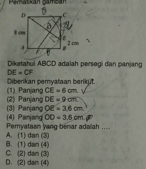 Perhatikan gambar!
Diketahui ABCD adalah persegi dan panjang
DE=CF
Diberikan pernyataan berikut.
(1) Panjang CE=6cm. 
(2) Panjang DE=9cm. 
(3) Panjang OE=3,6cm. 
(4) Panjang OD=3,6cm. 
Pernyataan yang benar adalah ....
A. (1) dan (3)
B. (1) dan (4)
C. (2) dan (3)
D. (2) dan (4)