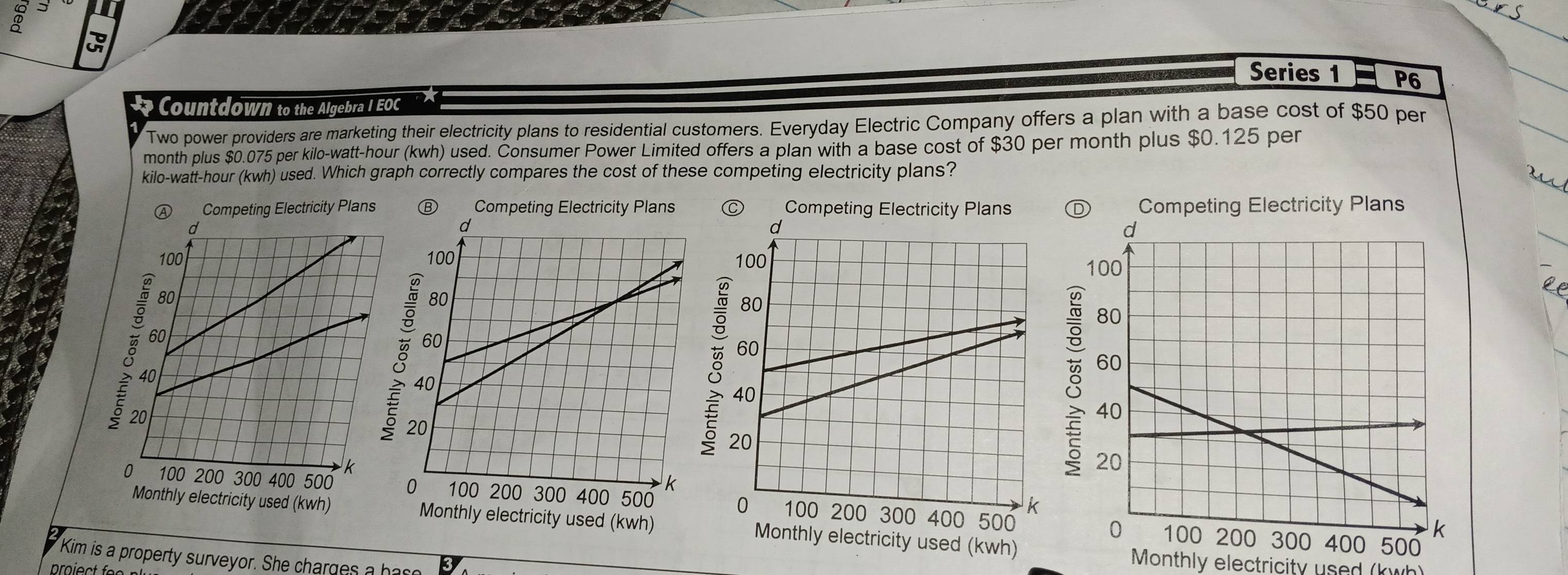 ⑦ J 
Series 1 P6 
Countdown to the Algebra I EOC 
Two power providers are marketing their electricity plans to residential customers. Everyday Electric Company offers a plan with a base cost of $50 per
month plus $0.075 per kilo-watt-hour (kwh) used. Consumer Power Limited offers a plan with a base cost of $30 per month plus $0.125 per
kilo-watt-hour (kwh) used. Which graph correctly compares the cost of these competing electricity plans? 

Competing Electricity Plans 
_ 


Kim is a property surveyor. She charges a has 
Monthly electricity used (kwh)