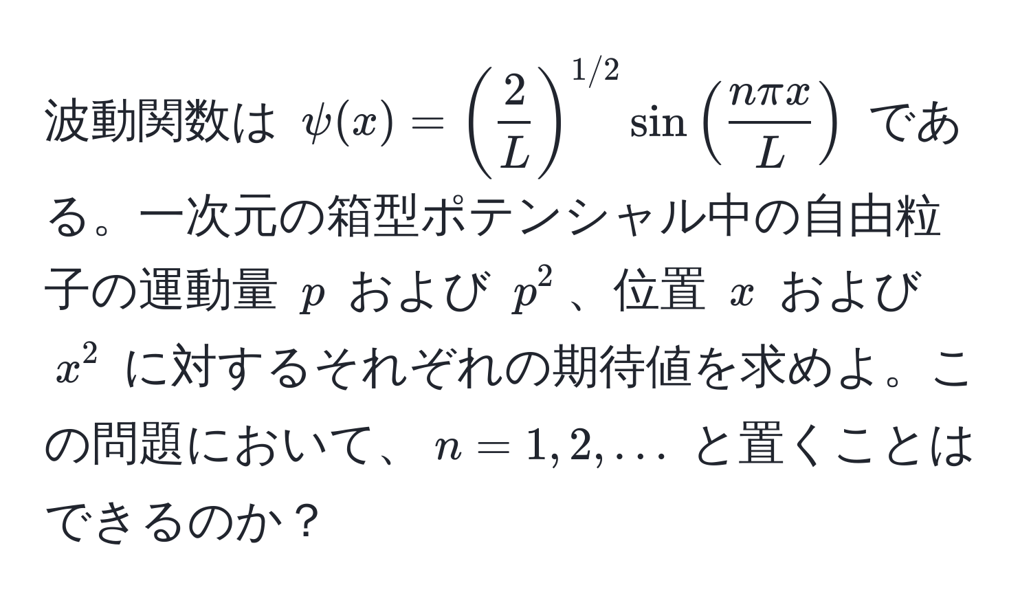 波動関数は $psi(x) = ( 2/L )^1/2 sin( nπ x/L )$ である。一次元の箱型ポテンシャル中の自由粒子の運動量 $p$ および $p^2$、位置 $x$ および $x^2$ に対するそれぞれの期待値を求めよ。この問題において、$n = 1, 2, ...$ と置くことはできるのか？