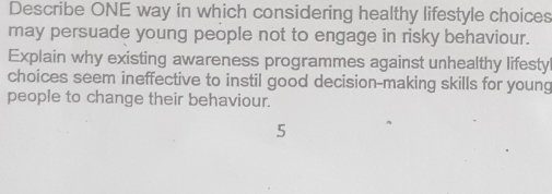 Describe ONE way in which considering healthy lifestyle choices 
may persuade young people not to engage in risky behaviour. 
Explain why existing awareness programmes against unhealthy lifesty 
choices seem ineffective to instil good decision-making skills for young 
people to change their behaviour.