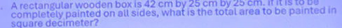 A rectangular wooden box is 42 cm by 25 cm by 25 cm. if it is to be 
completely painted on all sides, what is the total area to be painted in
square decimeter?