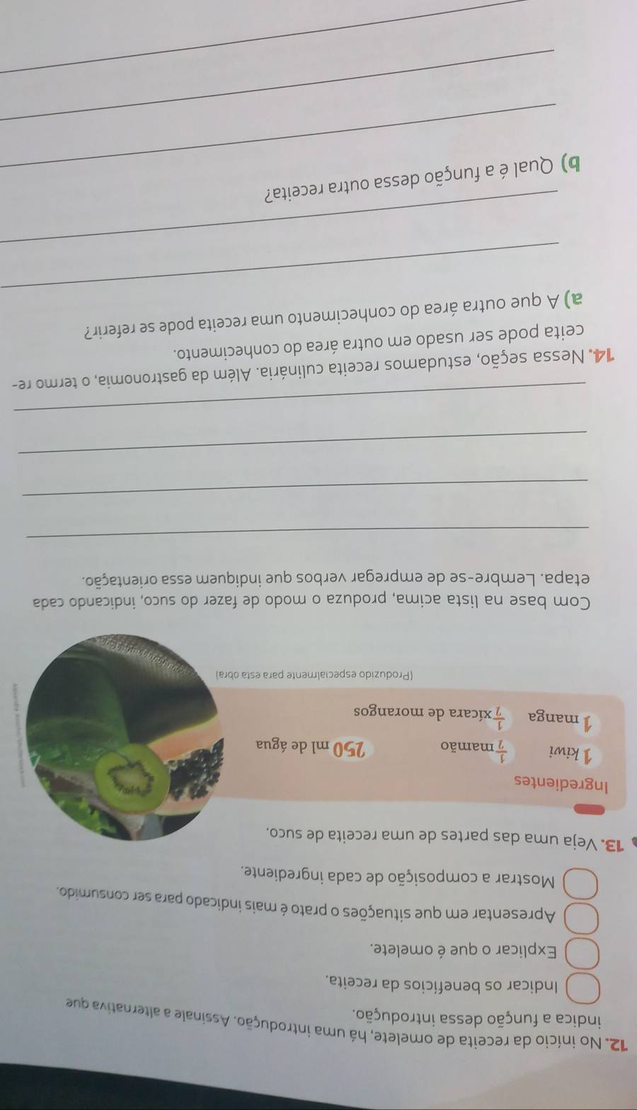 No início da receita de omelete, há uma introdução. Assinale a alternativa que 
indica a função dessa introdução. 
Indicar os beneficios da receita. 
Explicar o que é omelete. 
Apresentar em que situações o prato é mais indicado para ser consumido. 
Mostrar a composição de cada ingrediente. 
13. Veja uma das partes de uma receita de suco. 
Ingredientes 
1 kiwi  1/2  mamão 250 ml de água 
Imanga  1/2  xícara de morangos 
(Produzido especialmente para esta obra) 
Com base na lista acima, produza o modo de fazer do suco, indicando cada 
etapa. Lembre-se de empregar verbos que indiquem essa orientação. 
_ 
_ 
_ 
_ 
14. Nessa seção, estudamos receita culinária. Além da gastronomia, o termo re- 
ceita pode ser usado em outra área do conhecimento. 
_ 
a) A que outra área do conhecimento uma receita pode se referir? 
_ 
_ 
b) Qual é a função dessa outra receita? 
_ 
_