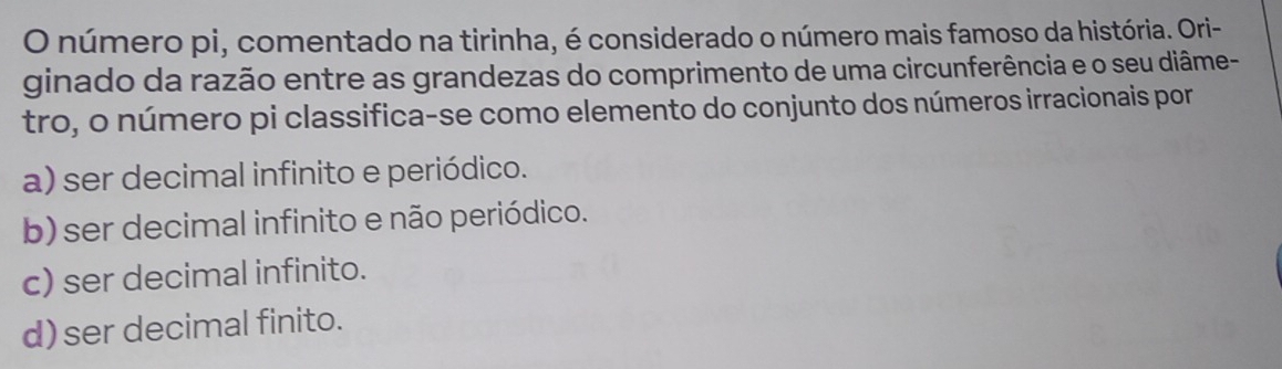 número pi, comentado na tirinha, é considerado o número mais famoso da história. Ori-
ginado da razão entre as grandezas do comprimento de uma circunferência e o seu diâme-
tro, o número pi classifica-se como elemento do conjunto dos números irracionais por
a) ser decimal infinito e periódico.
b) ser decimal infinito e não periódico.
c) ser decimal infinito.
d) ser decimal finito.