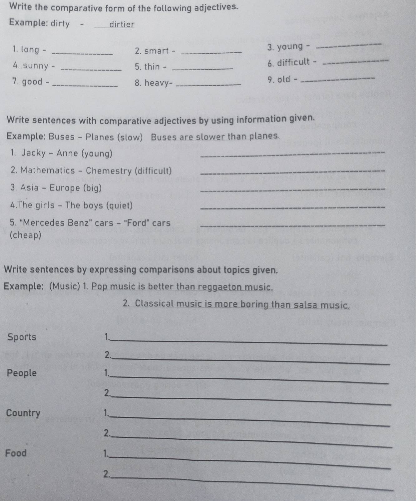 Write the comparative form of the following adjectives. 
Example: dirty -___ dirtier 
_ 
_ 
1. long - _2. smart - _3. young - 
4. sunny - _5. thin - _6. difficult - 
7. good -_ 8. heavy- _9. old -_ 
Write sentences with comparative adjectives by using information given. 
Example: Buses - Planes (slow) Buses are slower than planes. 
1. Jacky - Anne (young) 
_ 
2. Mathematics - Chemestry (difficult)_ 
3. Asia - Europe (big) 
_ 
4.The girls - The boys (quiet)_ 
5. “Mercedes Benz” cars - “Ford” cars_ 
(cheap) 
Write sentences by expressing comparisons about topics given. 
Example: (Music) 1. Pop music is better than reggaeton music. 
2. Classical music is more boring than salsa music. 
Sports 1._ 
_ 
2. 
People 1._ 
_ 
2. 
Country 1. 
_ 
_ 
2. 
Food 1. 
_ 
_ 
2.