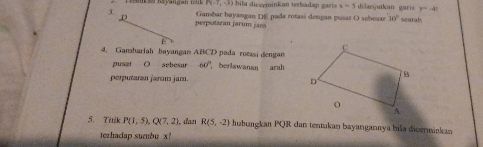 Tentikán bayangan ttik P(-7,-3) bila dicerminkan terhadap garis x=5 dilanjutkan garis y=-4? 
3. Gambar bayangan DE pada rotasi dengan pusat O sebesar 30° searah 
L 
perputaran jarum jam 
E 
4. Gambarlah bayangan ABCD pada rotasi dengan 
pusat O sebesar 60° , berlawanan arah 
perputaran jarum jam. 
5. Titik P(1,5), Q(7,2) , dan R(5,-2) hubungkan PQR dan tentukan bayangannya bila dicerminkan 
terhadap sumbu x!