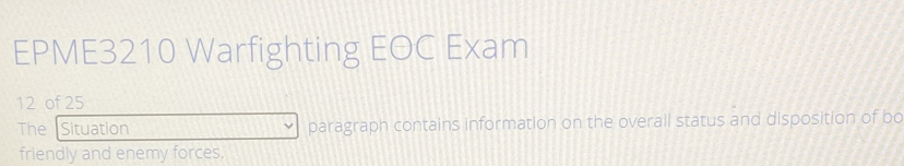 EPME3210 Warfighting EOC Exam 
12 of 25 
The Situation paragraph contains information on the overall status and disposition of bo 
friendly and enemy forces.