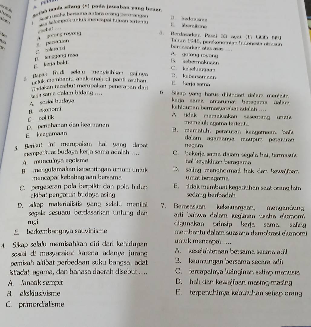 entuk
a s e Berilah tanda silang (×) pada jawaban yang benar.
alam : Suatu usaha bersama antara orang perorangan D. hedonisme
aau kelompok untuk mencapai tujuan tertentu
E. liberalisme
disebut ..==
ster
y A. gotong royong
5. Berdasarkan Pasal 33 ayat (1) UUD NRI
an B. persatuan Tahun 1945, perekonomian Indonesia disusun
C. toleransi
berdasarkan atas asas ....
D. tenggang rasa
A. gotong royong
E kerja bakti
B. kebermaknaan
C. kekeluargaan
2. Bapak Rudi selalu menyisihkan gajinya D. kebersamaan
untuk membantu anak-anak di panti asuhan
E. kerja sama
Tindakan tersebut merupakan penerapan dari
kerja sama dalam bidang ....
6. Sikap yang harus dihindari dalam menjalin
A. sosial budaya kerja sama antarumat beragama dalam
B. ekonomi
kehidupan bermasyarakat adalah ....
C. politik
A. tidak memaksakan seseorang untuk
D. pertahanan dan keamanan
memeluk agama tertentu
E. keagamaan
B. mematuhi peraturan keagamaan, baik
dalam agamanya maupun peraturan
3. Berikut ini merupakan hal yang dapat negara
memperkuat budaya kerja sama adalah … C. bekerja sama dalam segala hal, termasuk
A. munculnya egoisme hal keyakinan beragama
B. mengutamakan kepentingan umum untuk D. saling menghormati hak dan kewajiban
mencapai kebahagiaan bersama umat beragama
C. pergeseran pola berpikir dan pola hidup E. tidak membuat kegaduhan saat orang lain
akibat pengaruh budaya asing sedang beribadah
D. sikap materialistis yang selalu menilai 7. Berasaskan kekeluargaan, mengandung
segala sesuatu berdasarkan untung dan arti bahwa dalam kegiatan usaha ekonomi 
rugi digunakan prinsip kerja sama， saling
E. berkembangnya sauvinisme membantu dalam suasana demokrasi ekonomi
4. Sikap selalu memisahkan diri dari kehidupan
untuk mencapai ....
sosial di masyarakat karena adanya jurang A. kesejahteraan bersama secara adil
pemisah akibat perbedaan suku bangsa, adat B. keuntungan bersama secara adil
istiadat, agama, dan bahasa daerah disebut …... C. tercapainya keinginan setiap manusia
A. fanatik sempit D. hak dan kewajiban masing-masin
B. eksklusivisme E. terpenuhinya kebutuhan setiap oran
C. primordialisme