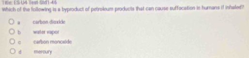 Title: ES-U4-Test-Std1-46
Which of the following is a byproduct of petroleum products that can cause suffocation in humans if inhaled?
a carbon dioxide
b water vapor
carbon monoxide
d mercury