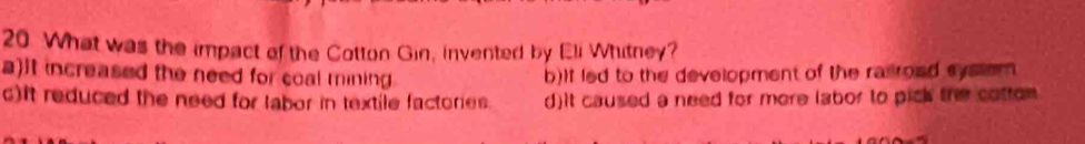 What was the impact of the Cotton Gin, invented by Eli Whitney?
a)it increased the need for coal mining b)If led to the development of the rairoad system
c)it reduced the need for labor in textile factories. d)it caused a need for more labor to pick the cotten