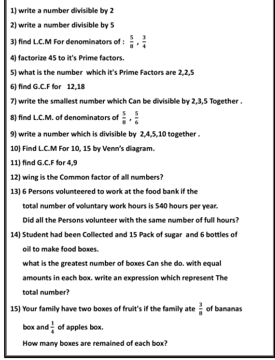 write a number divisible by 2
2) write a number divisible by 5
3) find L.C.M For denominators of :  5/8 ,  3/4 
4) factorize 45 to it's Prime factors. 
5) what is the number which it's Prime Factors are 2, 2, 5
6) find G.C.F for 12, 18
7) write the smallest number which Can be divisible by 2, 3, 5 Together . 
8) find L.C.M. of denominators of  5/8 ,  5/6 
9) write a number which is divisible by 2, 4, 5, 10 together . 
10) Find L.C.M For 10, 15 by Venn’s diagram. 
11) find G.C.F for 4,9
12) wing is the Common factor of all numbers? 
13) 6 Persons volunteered to work at the food bank if the 
total number of voluntary work hours is 540 hours per year. 
Did all the Persons volunteer with the same number of full hours? 
14) Student had been Collected and 15 Pack of sugar and 6 bottles of 
oil to make food boxes. 
what is the greatest number of boxes Can she do. with equal 
amounts in each box. write an expression which represent The 
total number? 
15) Your family have two boxes of fruit's if the family ate  3/8  of bananas 
box and  1/4  of apples box. 
How many boxes are remained of each box?