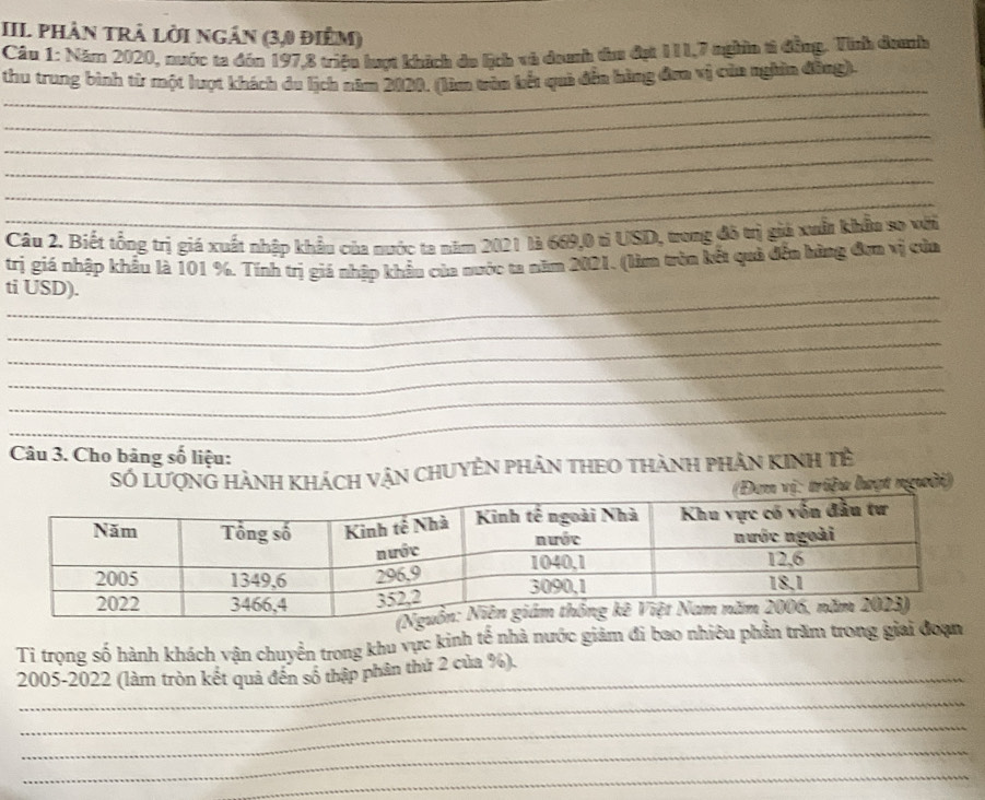 III phân trà lời ngân (3,0 điểm) 
Câu 1: Năm 2020, nước ta đón 197, 8 triệu lượt khích du lịch và danh taa đạt 111, 7 nghĩn t đồng. Tỉnh danh 
_ 
thu trung bình từ một lượt khách du lịch năm 2020. (làm tăn kết quả đến hàng đơa vị của nghên đồng). 
_ 
_ 
_ 
_ 
_ 
Câu 2. Biết tổng trị giá xuất nhập khẩu của nước ta năm 2021 là 669, 0 tỉ USD, trong đô trị giả xuất khẩu so với 
trị giá nhập khẩu là 101 %. Tính trị giá nhập khẩu của nước ta năm 2021. (làm tròn kết quả đến hừng đơn vị của 
_ 
ti USD). 
_ 
_ 
_ 
_ 
_ 
Câu 3. Cho bảng số liệu: 
Số Lượng hành khách vận chuyên phân theo thành phân Kinh tề 
: triệu lượt người) 
Ti trọng số hành khách vận chuyển trong khu vực kinh tế nhà nước giảm đi bao nhiêu phần trăm trong 
_ 
2005-2022 (làm tròn kết quả đến số thập phân thứ 2 của %). 
_ 
_ 
_ 
_