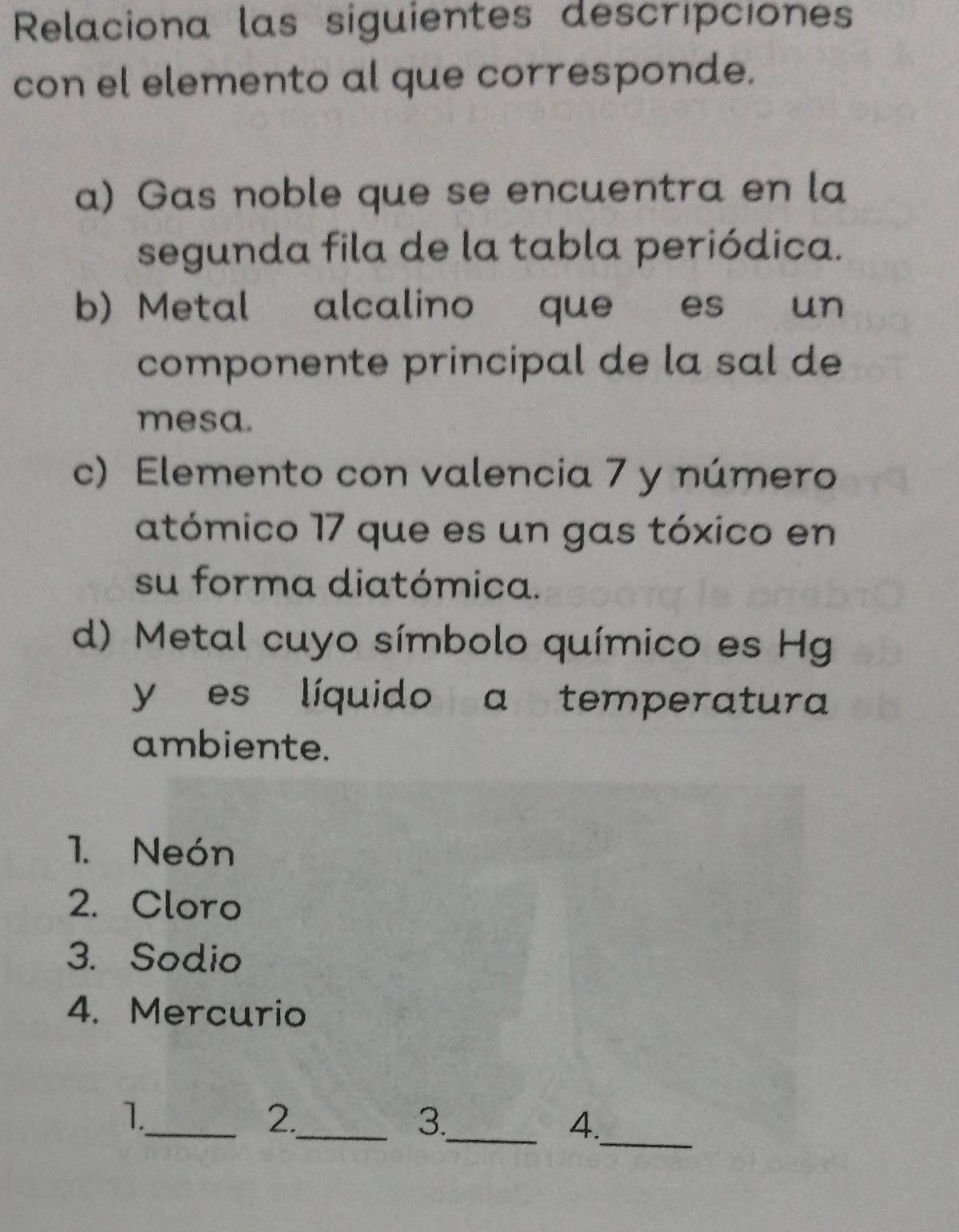 Relaciona las siguientes descripciones 
con el elemento al que corresponde. 
a) Gas noble que se encuentra en la 
segunda fila de la tabla periódica. 
b) Metal alcalino que es un 
componente principal de la sal de 
mesa. 
c) Elemento con valencia 7 y número 
atómico 17 que es un gas tóxico en 
su forma diatómica. 
d) Metal cuyo símbolo químico es Hg 
y es líquido a temperatura 
ambiente. 
1. Neón 
2. Cloro 
3. Sodio 
4. Mercurio 
1._ 
2._ 
3. 
_4._