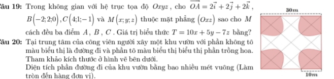 Tâu 19: Trong không gian với hệ trục tọa độ Oxyz, cho vector OA=2vector i+2vector j+2vector k,
B(-2;2;0), C(4;1;-1) và M(x;y;z) thuộc mặt phẳng (Oxz) sao cho M 
cách đều ba điểm A, B , C. Giá trị biểu thức T=10x+5y-7z bằng? 
Câu 20: Tại trung tâm của công viên người xây một khu vườn với phần không tô 
màu biểu thị là đường đi và phần tô màu biểu thị biểu thị phần trồng hoa. 
Tham khảo kích thước ở hình vẽ bên dưới. 
Diện tích phần đường đi của khu vườn bằng bao nhiều mét vuông (Làm 
tròn đến hàng đơn vị).