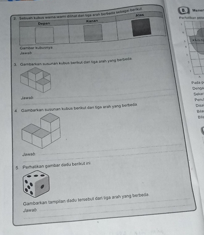 Mener 
Perhatikan peta 
,
6
5
4 
Jawab 
3. Gambarkan susunan kubus berikut dan tiga arah yang berbeda 
, 
、 
^ 
Pada p 
_ 
Denga 
Jawab Sekar 
Disa 
4 Gambarkan susunan kubus berikut dari tiga arah yang berbeda Penu 
Bila 
Billa 
_ 
Jawab. 
_ 
5. Perhatikan gambar dadu berikut ini. 
_ 
Gambarkan tampilan dadu tersebut dari tiga arah yang berbeda 
Jawab.
