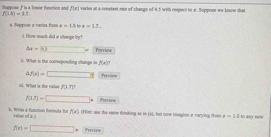 Suppose f is a linear function and f(x) varies at a constant rate of change of 4.5 with respect to x. Suppose we know that
f(1.5)=2.7. 
a. Suppose æ varies from x=1.5 to x=1.7... 
i. How much did æ change by?
△ x= 0.2 Preview 
ii. What is the corresponding change in f(x) ?
△ f(x)=
Preview 
iii. What is the value f(1.7) ?
f(1.7)= □ Preview 
b. Write a function formula for f(x). (Hint: use the same thinking as in (a), but now imagine æ varying from x=1.5 to any new 
value of 2.)
f(x)=□ x Preview