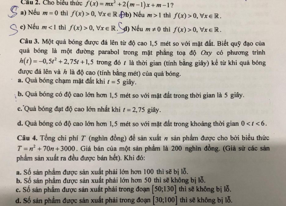 Cầu 2. Cho biêu thức f(x)=mx^2+2(m-1)x+m-1 ?
a) Nếu m=0 thì f(x)>0,forall x∈ R D b) Nếu m>1 thì f(x)>0,forall x∈ R.
c) Nếu m<1</tex> thì f(x)>0,forall x∈ R. d) Nếu m!= 0 thì f(x)>0,forall x∈ R.
Câu 3. Một quả bóng được đá lên từ độ cao 1,5 mét so với mặt đất. Biết quỹ đạo của
quả bóng là một đường parabol trong mặt phẳng toạ độ Oxy có phương trình
h(t)=-0,5t^2+2,75t+1,5 trong đó t là thời gian (tính bằng giây) kể từ khi quả bóng
được đá lên và h là độ cao (tính bằng mét) của quả bóng.
a. Quả bóng chạm mặt đất khi t=5 giây.
b. Quả bóng có độ cao lớn hơn 1,5 mét so với mặt đất trong thời gian là 5 giây.
c. Quả bóng đạt độ cao lớn nhất khi t=2,75 giây.
d. Quả bóng có độ cao lớn hơn 1,5 mét so với mặt đất trong khoảng thời gian 0
Câu 4. Tổng chi phí T (nghìn đồng) đề sản xuất n sản phầm được cho bởi biểu thức
T=n^2+70n+3000. Giá bán của một sản phầm là 200 nghìn đồng. (Giả sử các sản
phầm sản xuất ra đều được bán hết). Khi đó:
a. Số sản phầm được sản xuất phải lớn hơn 100 thì sẽ bị lỗ.
b. Số sản phầm được sản xuất phải lớn hơn 50 thì sẽ không bị lỗ.
c. Số sản phầm được sản xuất phải trong đoạn [50;130] thì sẽ không bị lỗ.
d. Số sản phầm được sản xuất phải trong đoạn [30;100] thì sẽ không bị lỗ.