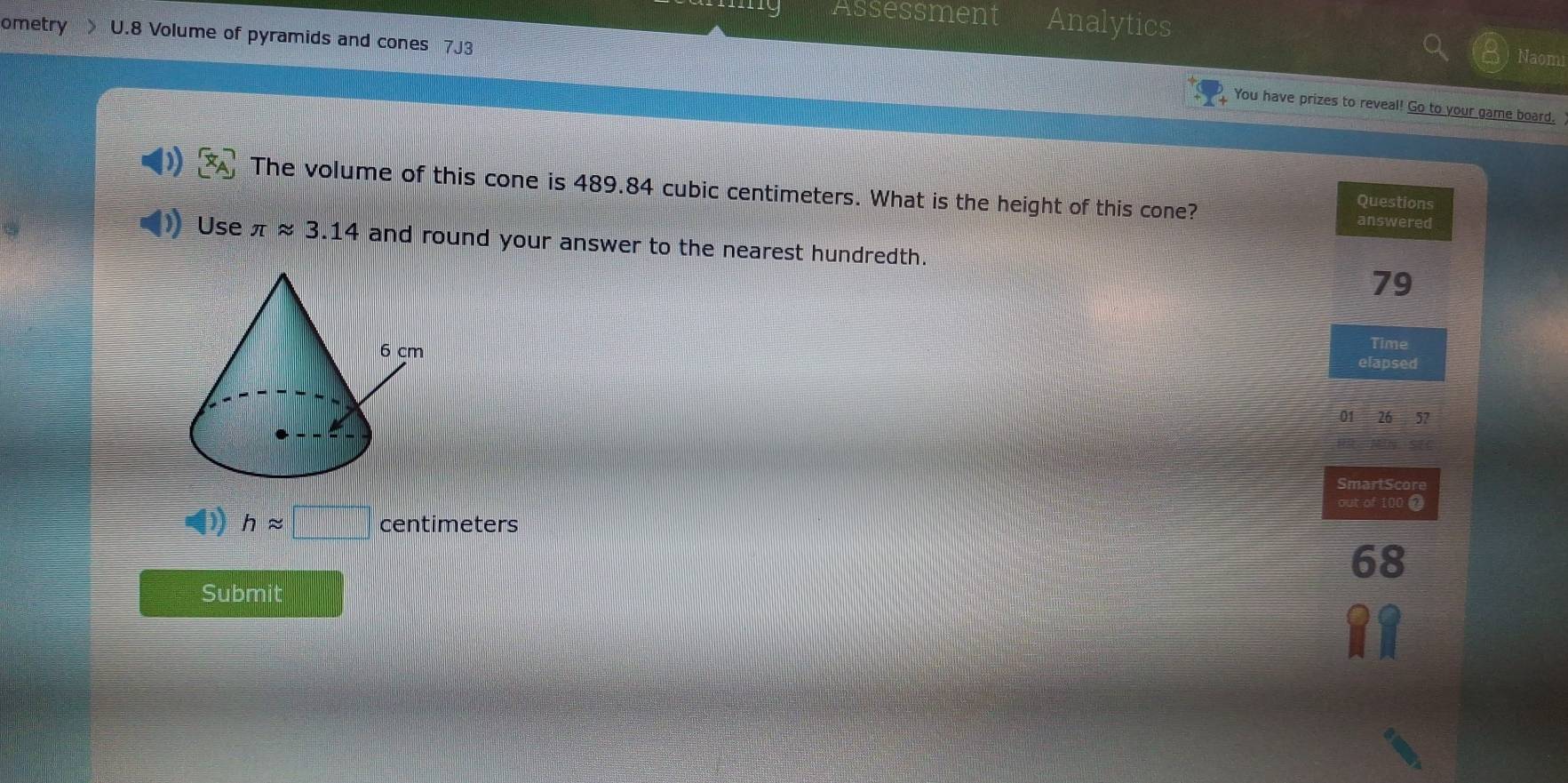 Assessment Analytics
ometry U.8 Volume of pyramids and cones 7J3 Naomi
You have prizes to reveal! Go to your game board.
The volume of this cone is 489.84 cubic centimeters. What is the height of this cone?
Questions
answered
Use π approx 3.14 and round your answer to the nearest hundredth.
79
Time
elapsed
01 26 57
SmartScore
out of 100 @
happrox centimeters
68
Submit