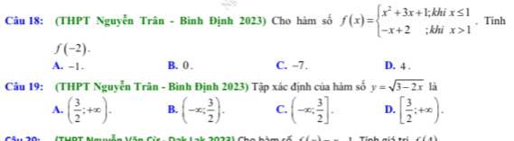 (THPT Nguyễn Trân - Bình Định 2023) Cho hàm số f(x)=beginarrayl x^2+3x+1;khix≤ 1 -x+2;khix>1endarray.. Tính
f(-2).
A. -1. B. 0. C. -7. D. 4.
Câu 19: (THPT Nguyễn Trân - Bình Định 2023) Tập xác định của hàm số y=sqrt(3-2x) là
A. ( 3/2 ;+∈fty ). B. (-∈fty ; 3/2 ). C. (-∈fty ; 3/2 ]. D. [ 3/2 ;+∈fty ). 
(thạt
∠ 11