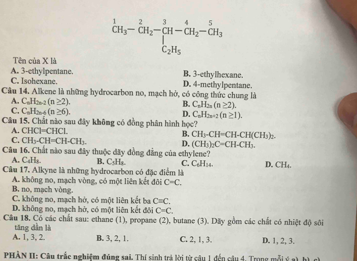 ^1CH_3-CH_2-CH-CH_2-CH_2-CH_3
Tên của X là
A. 3-ethylpentane. B. 3-ethylhexane.
C. Isohexane. D. 4-methylpentane.
Câu 14. Alkene là những hydrocarbon no, mạch hở, có công thức chung là
A. C_nH_2n-2(n≥ 2).
B. C_nH_2n(n≥ 2).
C. C_nH_2n-6(n≥ 6).
D. C_nH_2n+2(n≥ 1).
Câu 15. Chất nào sau đây không có đồng phân hình học?
A. CHC1=CHC1.
B. CH_3-CH=CH-CH(CH_3)_2.
C. CH_3-CH=CH-CH_3. (CH_3)_2C=CH-CH_3.
D.
Câu 16. Chất nào sau đây thuộc dãy đồng đẳng của ethylene?
A. C₄H₈. B. C_5H_8. C. C_6H_14. D. CH_4.
Câu 17. Alkyne là những hydrocarbon có đặc điểm là
A. không no, mạch vòng, có một liên kết đôi C=C.
B. no, mạch vòng.
C. không no, mạch hở, có một liên kết ba Cequiv C.
D. không no, mạch hở, có một liên kết đôi C=C.
Câu 18. Có các chất sau: ethane (1), propane (2), butane (3). Dãy gồm các chất có nhiệt độ sôi
tăng dần là
A. 1, 3, 2. B. 3, 2, 1. C. 2, 1, 3. D. 1, 2, 3.
PHẢN II: Câu trắc nghiệm đúng sai. Thí sinh trả lời từ câu 1 đến câu 4. Trong mỗi ý a) h) c)