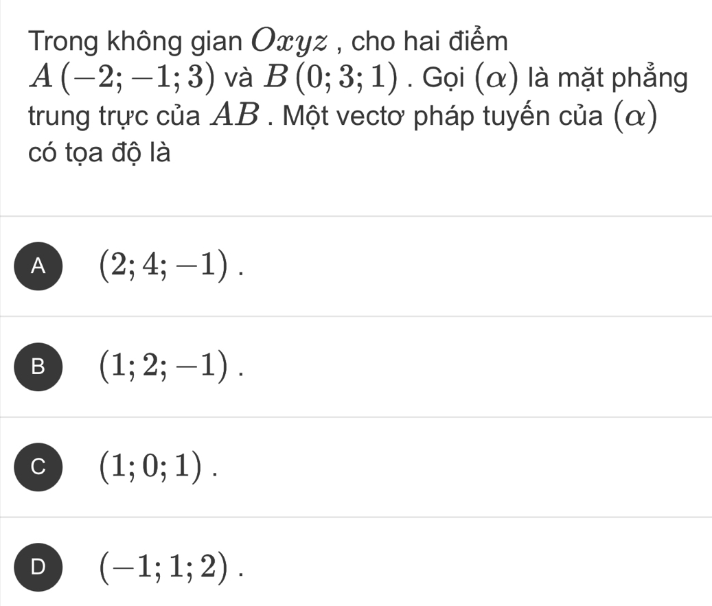 Trong không gian Oxyz , cho hai điểm
A(-2;-1;3) và B(0;3;1). Gọi (α) là mặt phẳng
trung trực của AB. Một vectơ pháp tuyến của (α)
có tọa độ là
A (2;4;-1).
B (1;2;-1).
C (1;0;1).
D (-1;1;2).