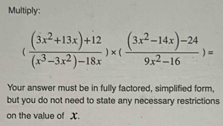 Multiply:
( ((3x^2+13x)+12)/(x^3-3x^2)-18x )* ( ((3x^2-14x)-24)/9x^2-16 )=
Your answer must be in fully factored, simplified form, 
but you do not need to state any necessary restrictions 
on the value of X.