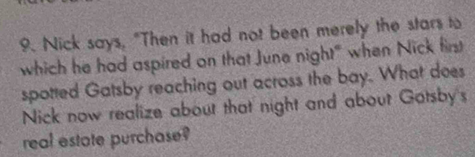 Nick says, "Then it had not been merely the stars to 
which he had aspired on that June night" when Nick first 
spotted Gatsby reaching out across the bay. What does 
Nick now realize about that night and about Gotsby's 
real estate purchase?