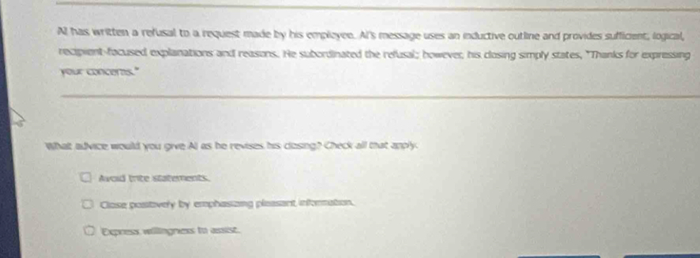 All has written a refusal to a request made by his empleyee. AI's message uses an inductive outline and provides sufficient, logical,
recipient-facused explanations and reasons. He subordinated the refusal; however, his closing simply states, "Thanks for expressing
your concerns."
What advice would you give Al as he revises his clzsing? Check all that anply
Awoid trite statements.
Close postively by emphasizng pleasant infornation.
Express willingness to assist.