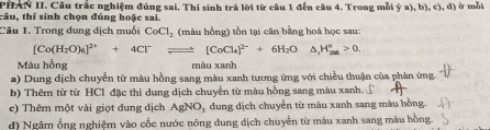 PHN II. Câu trắc nghiệm đúng sai. Thí sinh trả lời từ câu 1 đến câu 4. Trong mỗi (;a),b),c),d) ) ở mỗi
tâu, thí sinh chọn đúng hoặc sai.
Câu 1. Trong dung dịch muội CoCl_2 (màu hồng) tồn tại cân bằng hoá học sau:
[Co(H_2O)_6]^2++4Cl^-leftharpoons [CoCl_4]^2-+6H_2O △ _1H_(200)°>0. 
Màu hồng màu xanh
a) Dung dịch chuyễn từ màu hồng sang màu xanh tương ứng với chiều thuận của phản ứng.
b) Thêm từ từ HCl đặc thì dung dịch chuyển từ màu hồng sang màu xanh.
c) Thêm một vài giọt dung dịch AgNO_3 dung dịch chuyển từ màu xanh sang màu hồng.
d) Ngâm ống nghiệm vào cốc nước nóng dung dịch chuyển từ màu xanh sang màu hồng