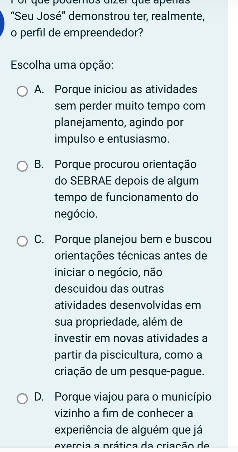 or que podemos aizer que apénas
“Seu José” demonstrou ter, realmente,
o perfil de empreendedor?
Escolha uma opção:
A. Porque iniciou as atividades
sem perder muito tempo com
planejamento, agindo por
impulso e entusiasmo.
B. Porque procurou orientação
do SEBRAE depois de algum
tempo de funcionamento do
negócio.
C. Porque planejou bem e buscou
orientações técnicas antes de
iniciar o negócio, não
descuidou das outras
atividades desenvolvidas em
sua propriedade, além de
investir em novas atividades a
partir da piscicultura, como a
criação de um pesque-pague.
D. Porque viajou para o município
vizinho a fim de conhecer a
experiência de alguém que já
exercia a prática da criação de