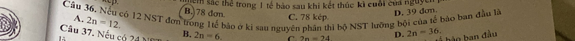 em sác thể trong 1 tế bảo sau khi kết thúc kì cuối của nguyễn
B. 78 đơn D. 39 đơn.
Câu 36. Nếu có 12 NST đơn trong 1tế bảo ở kì sau nguyên phân thì bộ NST lưỡng bội của tế bào ban đầu là A. C. 78 kép.
2n=12. 
Câu 37. Nếu có 21 1 B. 2n=6. D. 2n=36. 
C 2n=24
á bào ban đầu